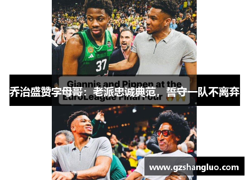 乔治盛赞字母哥：老派忠诚典范，誓守一队不离弃