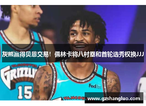 灰熊赢得贝恩交易！佩林卡将八村塁和首轮选秀权换JJJ